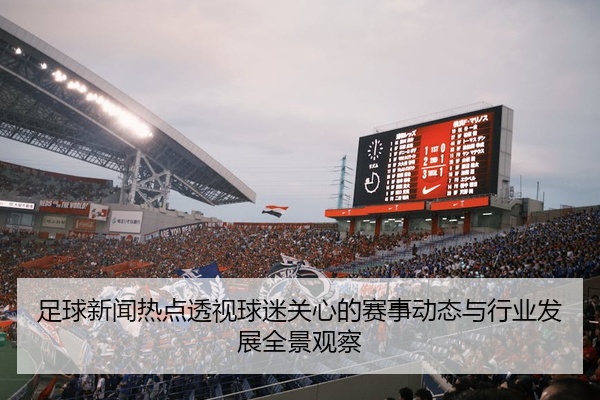 足球新闻热点透视球迷关心的赛事动态与行业发展全景观察