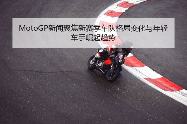 MotoGP新闻聚焦新赛季车队格局变化与年轻车手崛起趋势