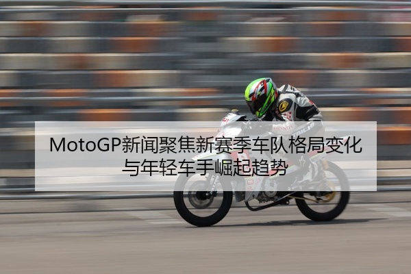 MotoGP新闻聚焦新赛季车队格局变化与年轻车手崛起趋势