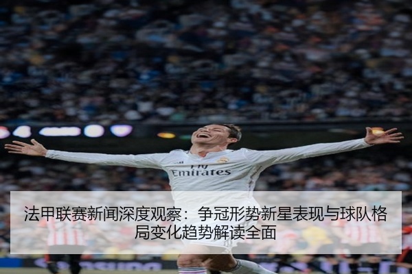 法甲联赛新闻深度观察：争冠形势新星表现与球队格局变化趋势解读全面